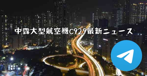 中露大型航空機C929最新ニュース